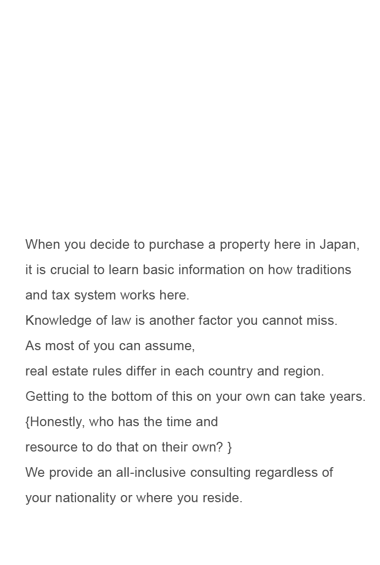 When you decide to purchase a property here in Japan,it is crucial to learn basic information on how traditions and tax system works here.